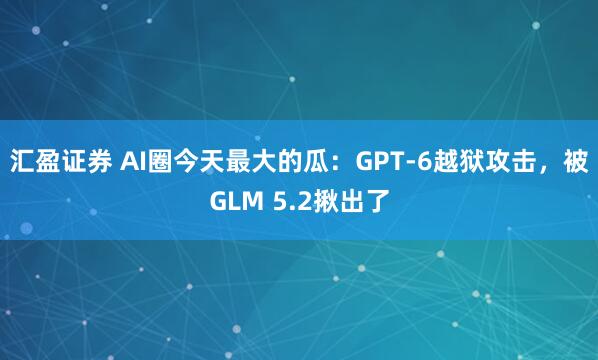 汇盈证券 AI圈今天最大的瓜：GPT-6越狱攻击，被GLM 5.2揪出了