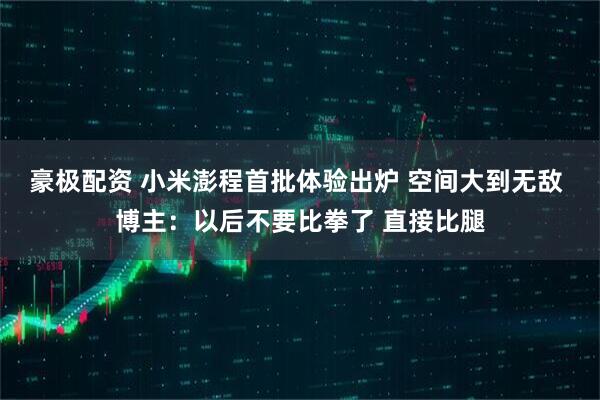 豪极配资 小米澎程首批体验出炉 空间大到无敌 博主：以后不要比拳了 直接比腿